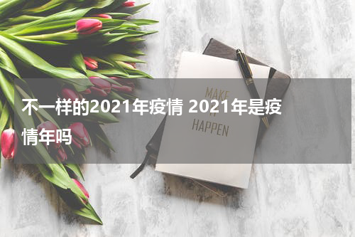 不一样的2021年疫情 2021年是疫情年吗