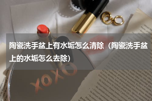 陶瓷洗手盆上有水垢怎么清除（陶瓷洗手盆上的水垢怎么去除）