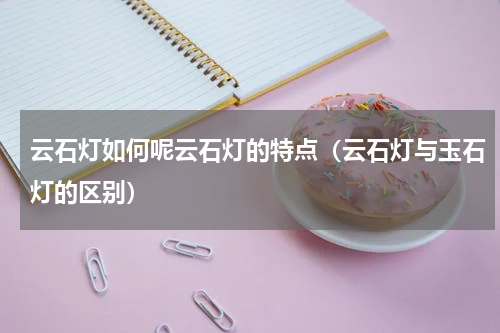 云石灯如何呢云石灯的特点（云石灯与玉石灯的区别）