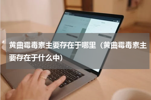 黄曲霉毒素主要存在于哪里（黄曲霉毒素主要存在于什么中）