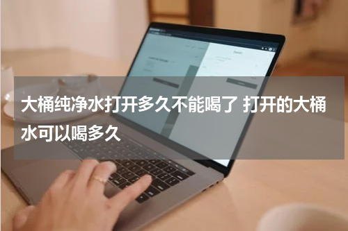 大桶纯净水打开多久不能喝了 打开的大桶水可以喝多久