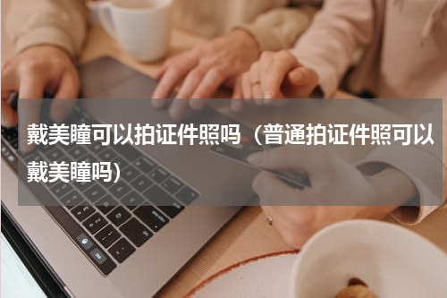 戴美瞳可以拍证件照吗（普通拍证件照可以戴美瞳吗）