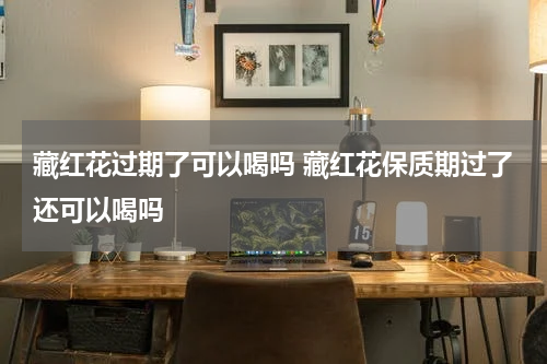 藏红花过期了可以喝吗 藏红花保质期过了还可以喝吗