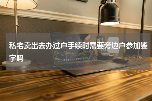 私宅卖出去办过户手续时需要旁边户参加鉴字吗