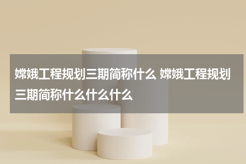 嫦娥工程规划三期简称什么 嫦娥工程规划三期简称什么什么什么