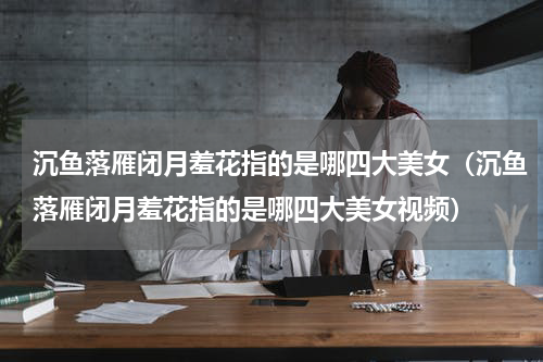 沉鱼落雁闭月羞花指的是哪四大美女（沉鱼落雁闭月羞花指的是哪四大美女视频）