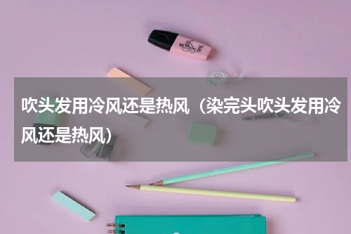 吹头发用冷风还是热风（染完头吹头发用冷风还是热风）