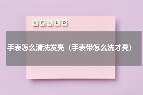 手表怎么清洗发亮（手表带怎么洗才亮）