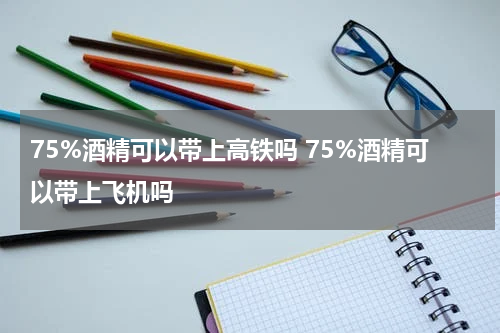 75%酒精可以带上高铁吗 75%酒精可以带上飞机吗