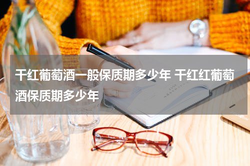 干红葡萄酒一般保质期多少年 干红红葡萄酒保质期多少年