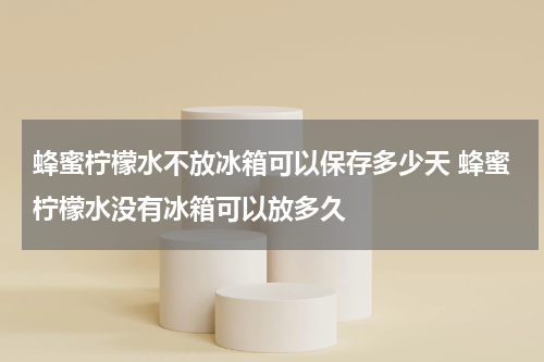 蜂蜜柠檬水不放冰箱可以保存多少天 蜂蜜柠檬水没有冰箱可以放多久