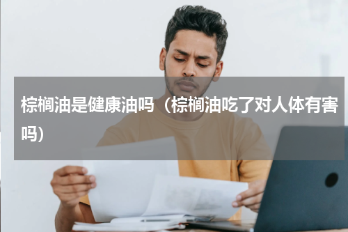 棕榈油是健康油吗（棕榈油吃了对人体有害吗）