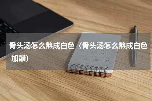 骨头汤怎么熬成白色（骨头汤怎么熬成白色 加醋）