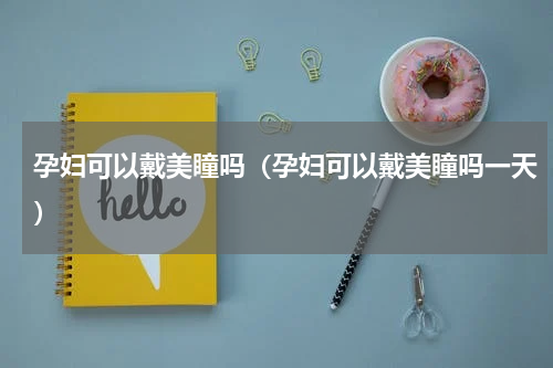 孕妇可以戴美瞳吗（孕妇可以戴美瞳吗一天）