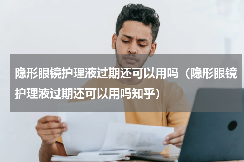隐形眼镜护理液过期还可以用吗（隐形眼镜护理液过期还可以用吗知乎）