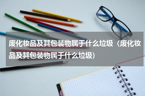 废化妆品及其包装物属于什么垃圾（废化妆品及其包装物属于什么垃圾）