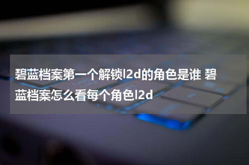 碧蓝档案第一个解锁l2d的角色是谁 碧蓝档案怎么看每个角色l2d