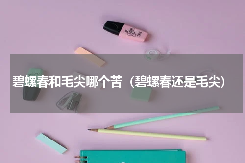 碧螺春和毛尖哪个苦（碧螺春还是毛尖）