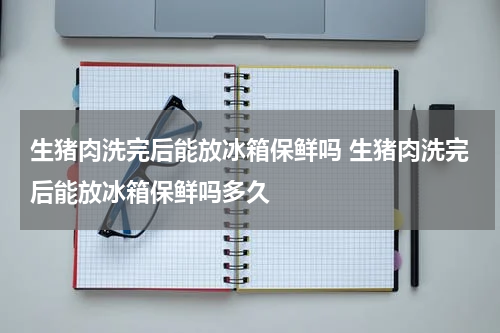 生猪肉洗完后能放冰箱保鲜吗 生猪肉洗完后能放冰箱保鲜吗多久