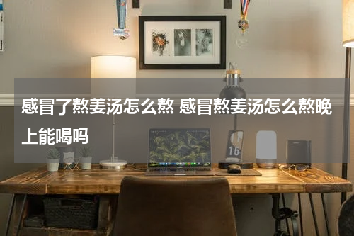 感冒了熬姜汤怎么熬 感冒熬姜汤怎么熬晚上能喝吗