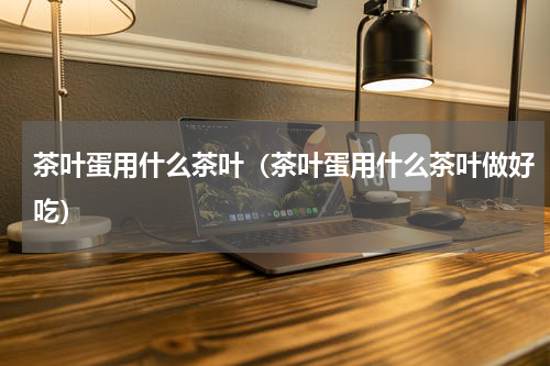 茶叶蛋用什么茶叶（茶叶蛋用什么茶叶做好吃）