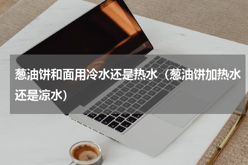 葱油饼和面用冷水还是热水（葱油饼加热水还是凉水）