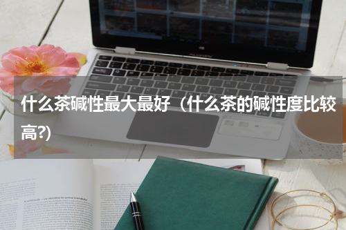 什么茶碱性最大最好（什么茶的碱性度比较高?）