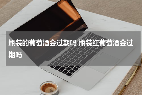 瓶装的葡萄酒会过期吗 瓶装红葡萄酒会过期吗