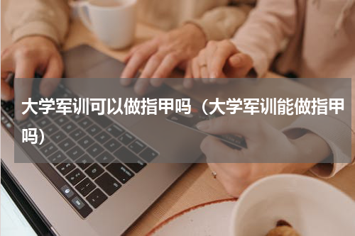 大学军训可以做指甲吗（大学军训能做指甲吗）
