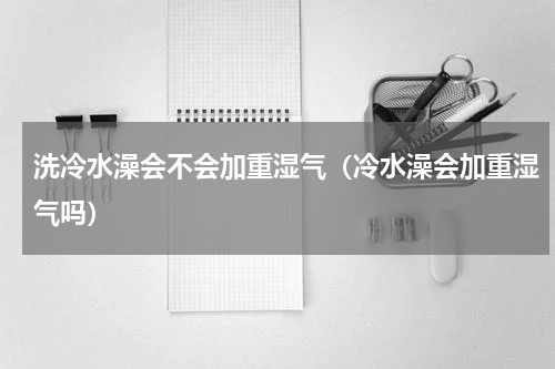 洗冷水澡会不会加重湿气（冷水澡会加重湿气吗）