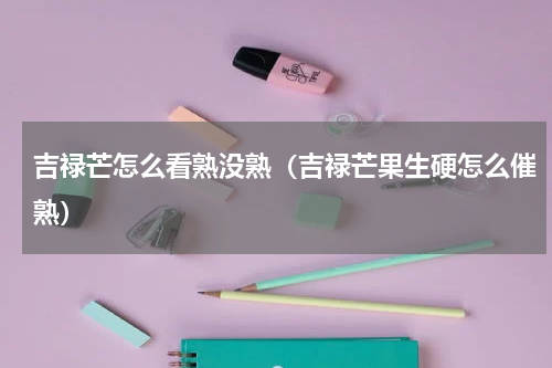 吉禄芒怎么看熟没熟（吉禄芒果生硬怎么催熟）