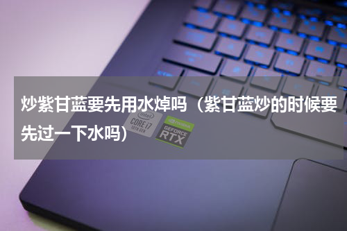 炒紫甘蓝要先用水焯吗（紫甘蓝炒的时候要先过一下水吗）