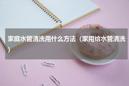 家庭水管清洗用什么方法（家用给水管清洗）