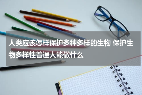 人类应该怎样保护多种多样的生物 保护生物多样性普通人能做什么