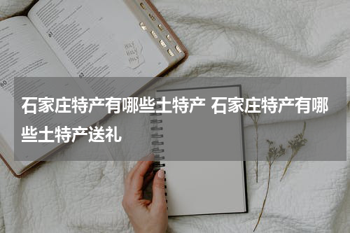 石家庄特产有哪些土特产 石家庄特产有哪些土特产送礼