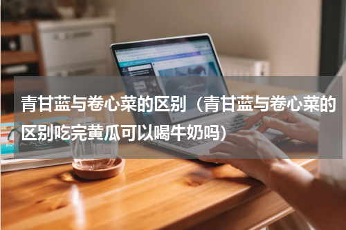 青甘蓝与卷心菜的区别（青甘蓝与卷心菜的区别吃完黄瓜可以喝牛奶吗）