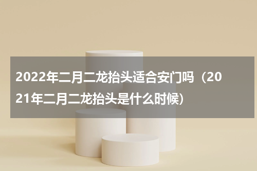 2022年二月二龙抬头适合安门吗（2021年二月二龙抬头是什么时候）