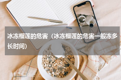 冰冻榴莲的危害（冰冻榴莲的危害一般冻多长时间）