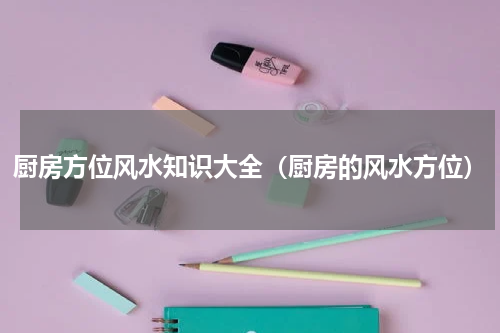 厨房方位风水知识大全（厨房的风水方位）