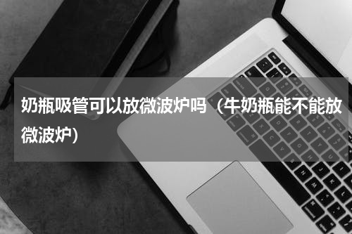奶瓶吸管可以放微波炉吗（牛奶瓶能不能放微波炉）