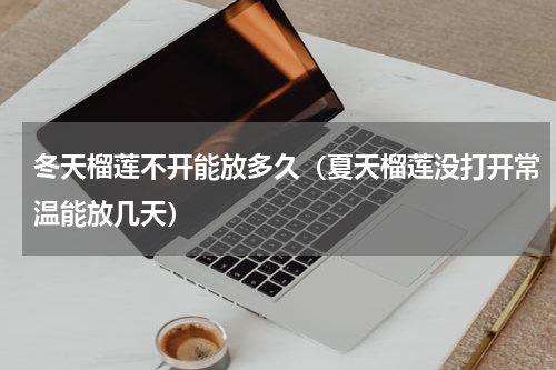 冬天榴莲不开能放多久（夏天榴莲没打开常温能放几天）