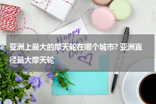 亚洲上最大的摩天轮在哪个城市? 亚洲直径最大摩天轮