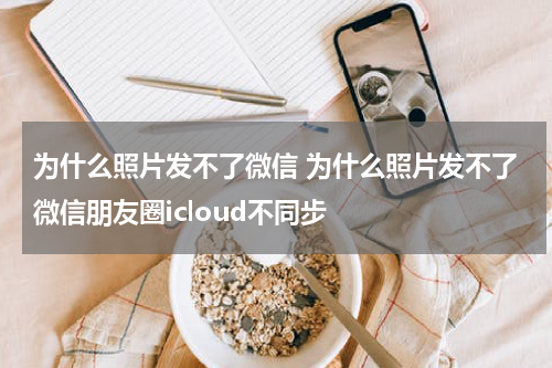 为什么照片发不了微信 为什么照片发不了微信朋友圈icloud不同步