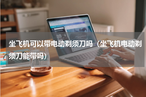 坐飞机可以带电动剃须刀吗（坐飞机电动剃须刀能带吗）