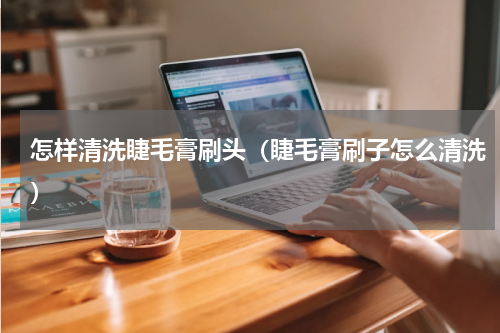 怎样清洗睫毛膏刷头（睫毛膏刷子怎么清洗）