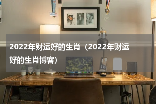 2022年财运好的生肖（2022年财运好的生肖博客）