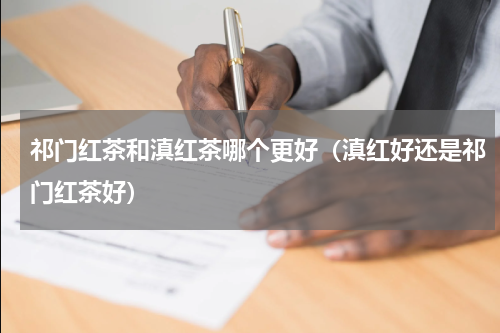 祁门红茶和滇红茶哪个更好（滇红好还是祁门红茶好）
