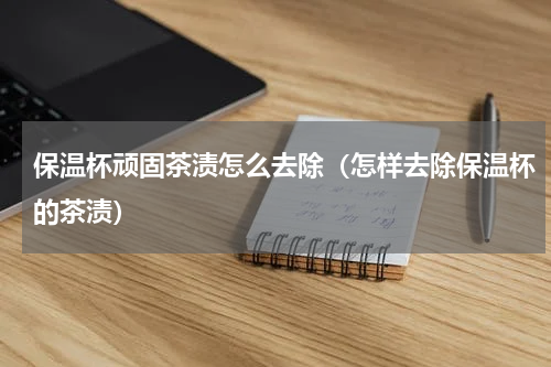 保温杯顽固茶渍怎么去除（怎样去除保温杯的茶渍）