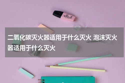 二氧化碳灭火器适用于什么灭火 泡沫灭火器适用于什么灭火