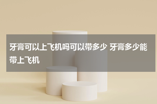 牙膏可以上飞机吗可以带多少 牙膏多少能带上飞机